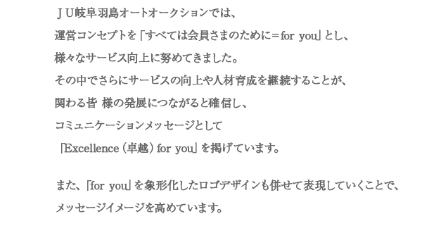 ＪＵ岐阜羽島オートオークションでは、運営コンセプトを「すべては会員さまのために＝for you」とし、様々なサービス向上に努めてきました。その中でさらにサービスの向上や人材育成を継続することが、関わる皆 様の発展につながると確信し、コミュニケーションメッセージとして「Excellence（卓越）for you」を掲げています。また、「for you」を象形化したロゴデザインも併せて表現していくことで、メッセージイメージを高めています。